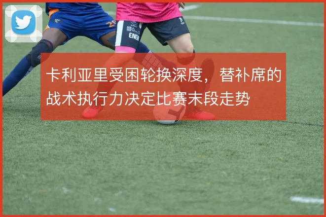 卡利亚里受困轮换深度，替补席的战术执行力决定比赛末段走势
