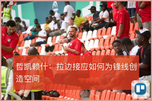哲凯赖什：拉边接应如何为锋线创造空间