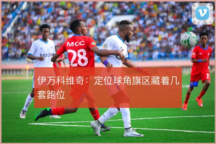 伊万科维奇:定位球角旗区藏着几套跑位