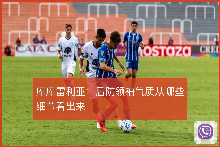 库库雷利亚：后防领袖气质从哪些细节看出来