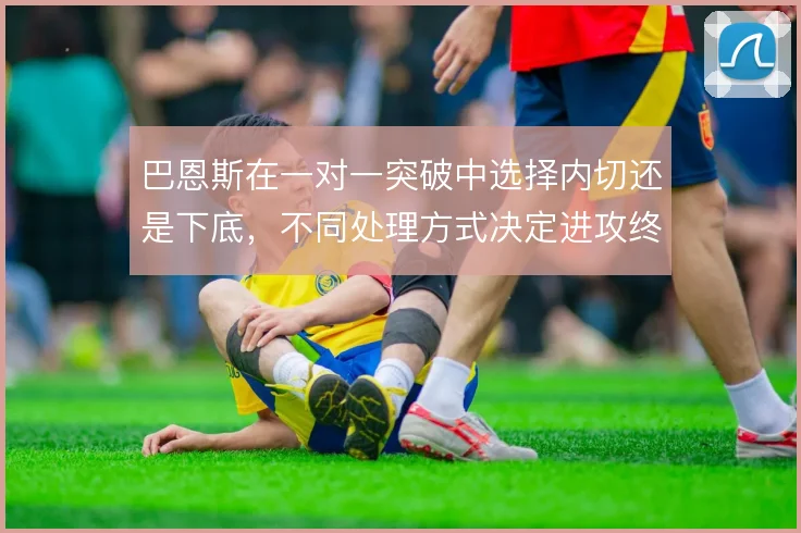 巴恩斯在一对一突破中选择内切还是下底，不同处理方式决定进攻终结走向