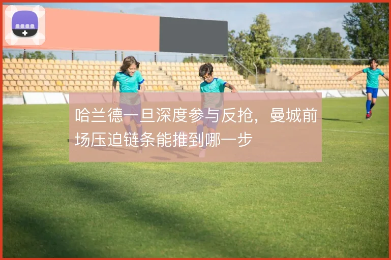 哈兰德一旦深度参与反抢，曼城前场压迫链条能推到哪一步