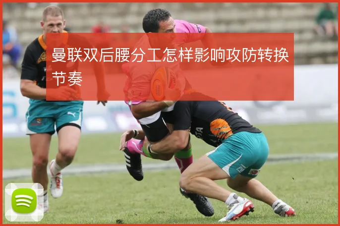 曼联双后腰分工怎样影响攻防转换节奏