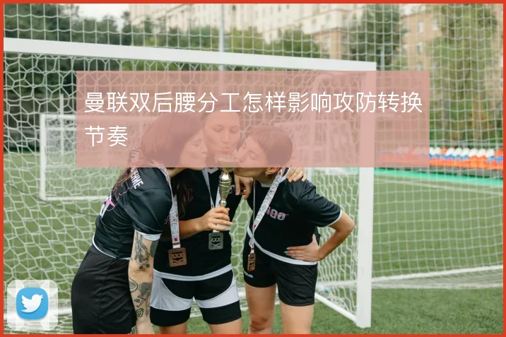 曼联双后腰分工怎样影响攻防转换节奏