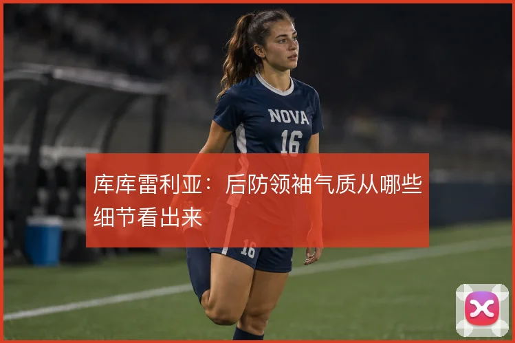 库库雷利亚：后防领袖气质从哪些细节看出来
