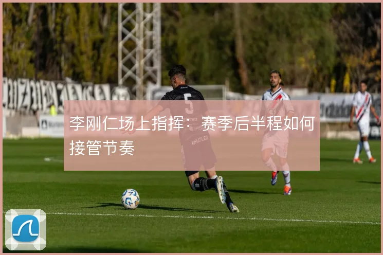 李刚仁场上指挥：赛季后半程如何接管节奏
