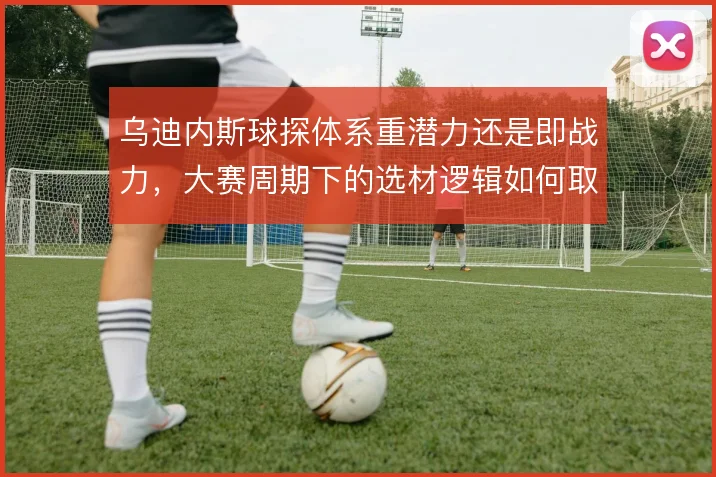 乌迪内斯球探体系重潜力还是即战力，大赛周期下的选材逻辑如何取舍