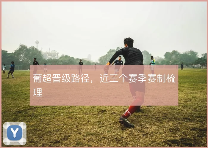 葡超晋级路径，近三个赛季赛制梳理