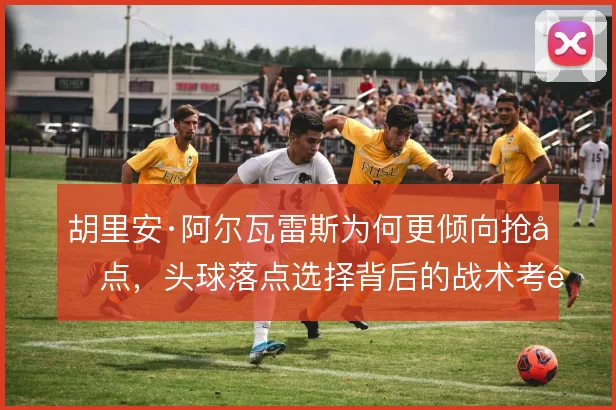 胡里安·阿尔瓦雷斯为何更倾向抢前点，头球落点选择背后的战术考量
