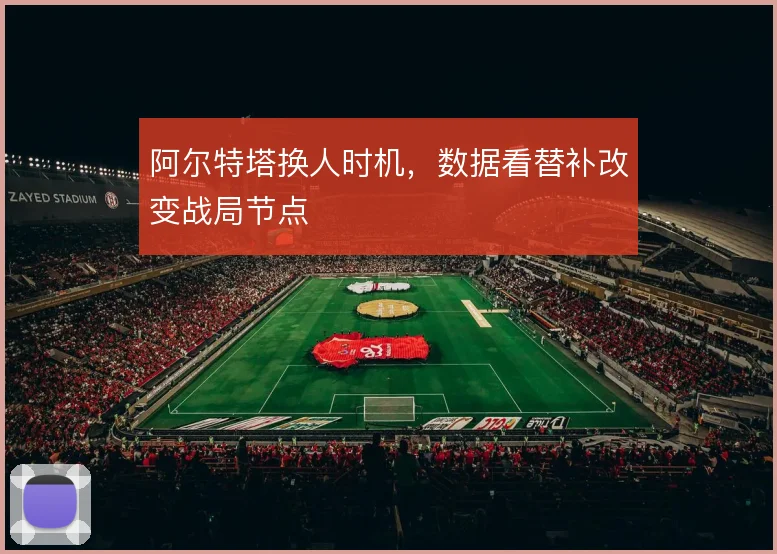 阿尔特塔换人时机，数据看替补改变战局节点