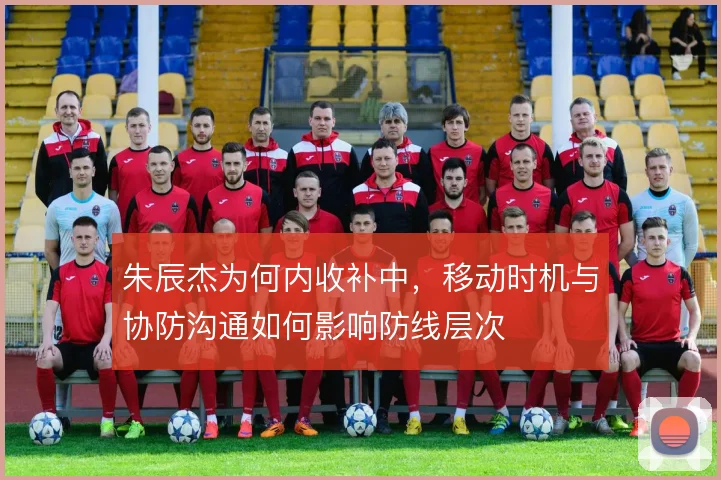朱辰杰为何内收补中，移动时机与协防沟通如何影响防线层次