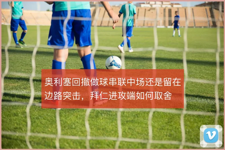 奥利塞回撤做球串联中场还是留在边路突击，拜仁进攻端如何取舍