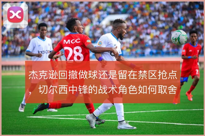 杰克逊回撤做球还是留在禁区抢点，切尔西中锋的战术角色如何取舍