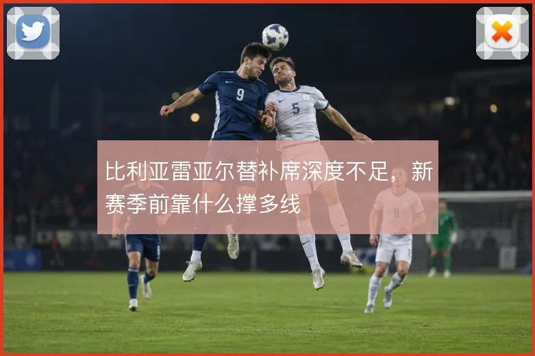 比利亚雷亚尔替补席深度不足，新赛季前靠什么撑多线