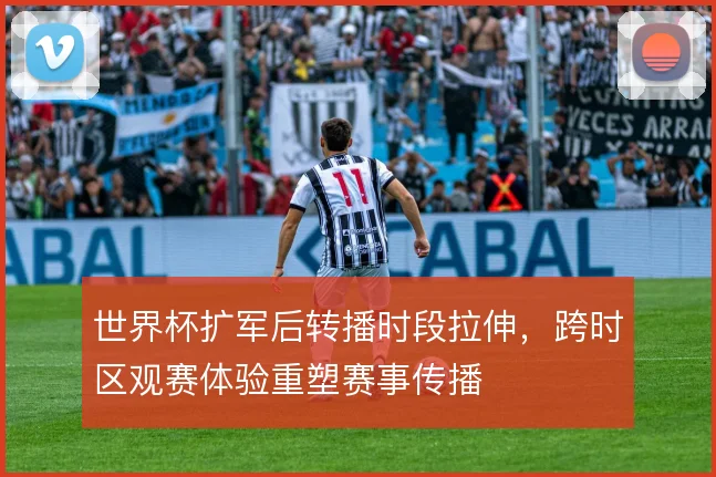 世界杯扩军后转播时段拉伸,跨时区观赛体验重塑赛事传播
