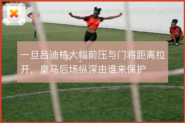 一旦吕迪格大幅前压与门将距离拉开，皇马后场纵深由谁来保护