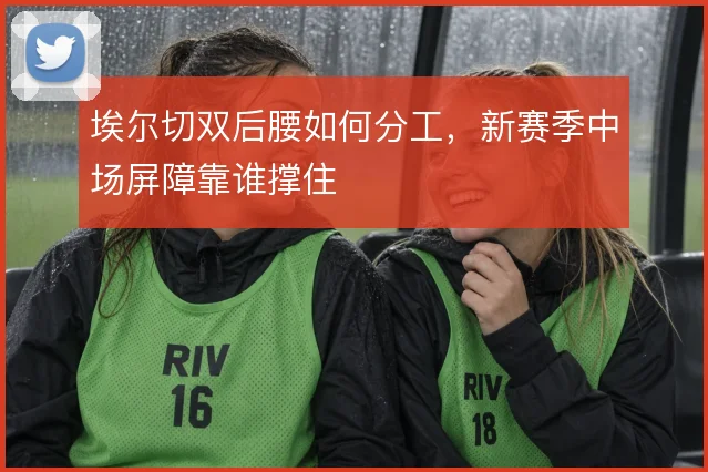 埃尔切双后腰如何分工，新赛季中场屏障靠谁撑住